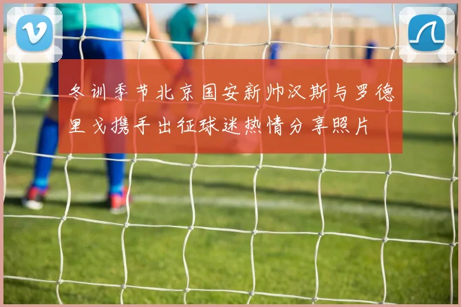 冬训季节北京国安新帅汉斯与罗德里戈携手出征球迷热情分享照片