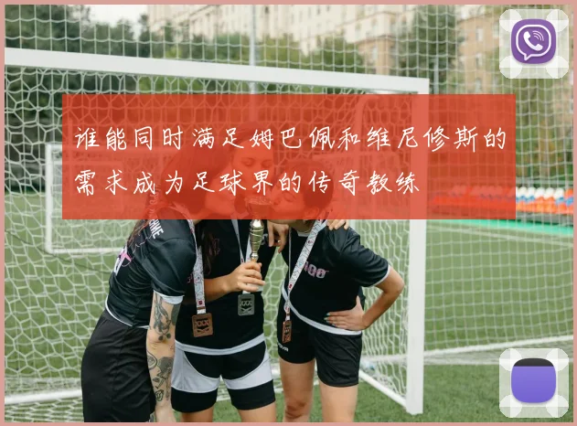 谁能同时满足姆巴佩和维尼修斯的需求成为足球界的传奇教练