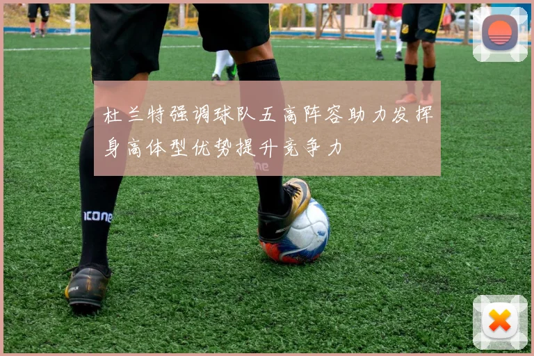 杜兰特强调球队五高阵容助力发挥身高体型优势提升竞争力