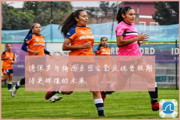 德保罗与梅西亲密合影庆祝晋级期待更辉煌的未来