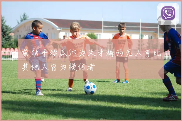 前助手称瓜帅为天才梅西无人可比其他人皆为模仿者