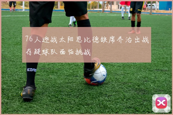 76人迎战太阳恩比德缺席乔治出战存疑球队面临挑战