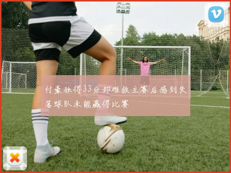 付豪独得33分却难救主赛后感到失落球队未能赢得比赛