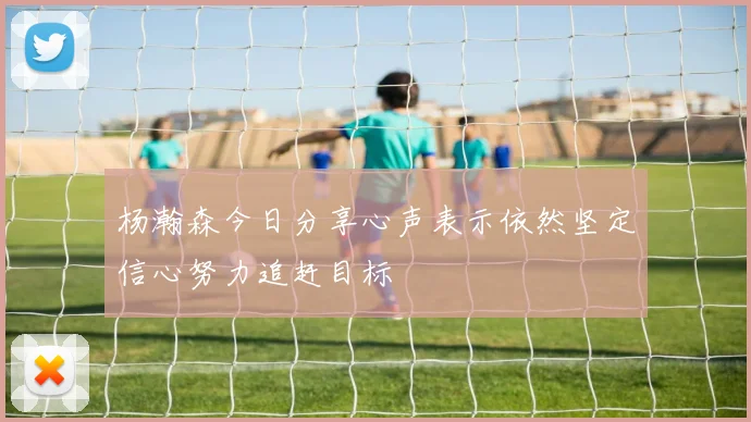 杨瀚森今日分享心声表示依然坚定信心努力追赶目标
