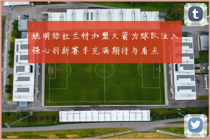 姚明称杜兰特加盟火箭为球队注入强心剂新赛季充满期待与看点