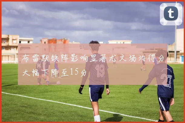 布雷默缺阵影响显著尤文场均得分大幅下降至15分