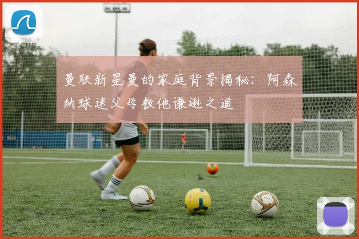 曼联新星曼的家庭背景揭秘：阿森纳球迷父母教他谦逊之道