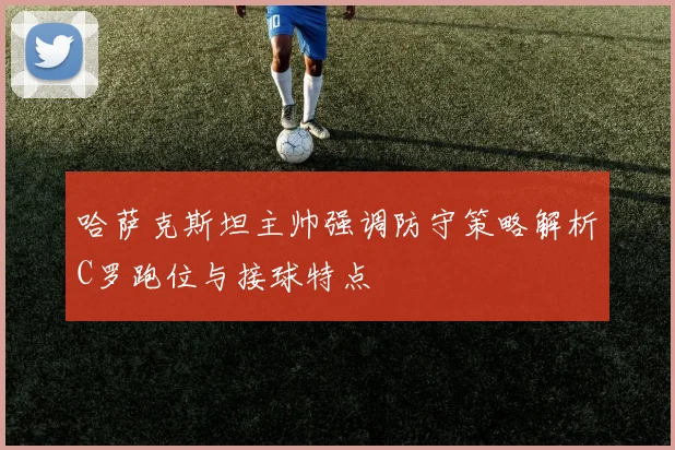 哈萨克斯坦主帅强调防守策略解析C罗跑位与接球特点