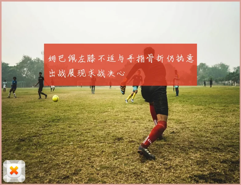 姆巴佩左膝不适与手指骨折仍执意出战展现求战决心