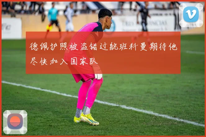 德佩护照被盗错过航班科曼期待他尽快加入国家队