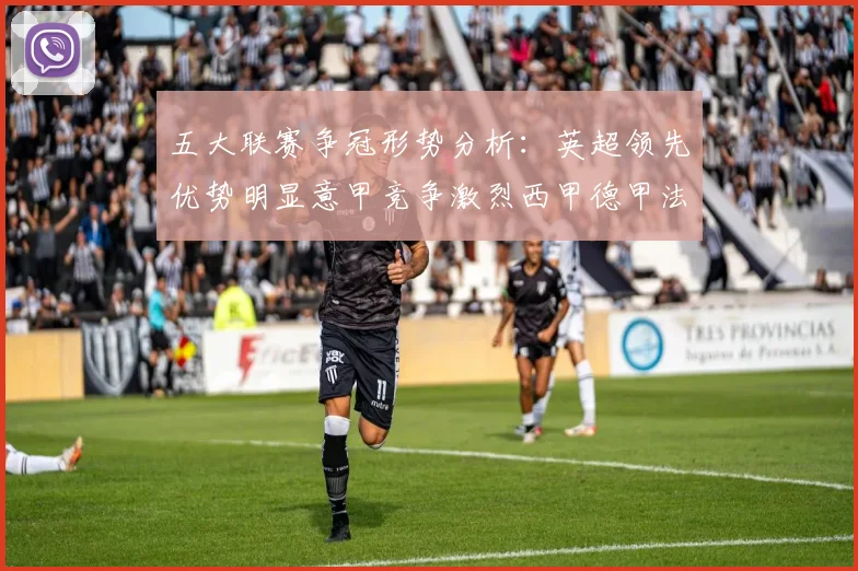 五大联赛争冠形势分析：英超领先优势明显意甲竞争激烈西甲德甲法甲差距各异