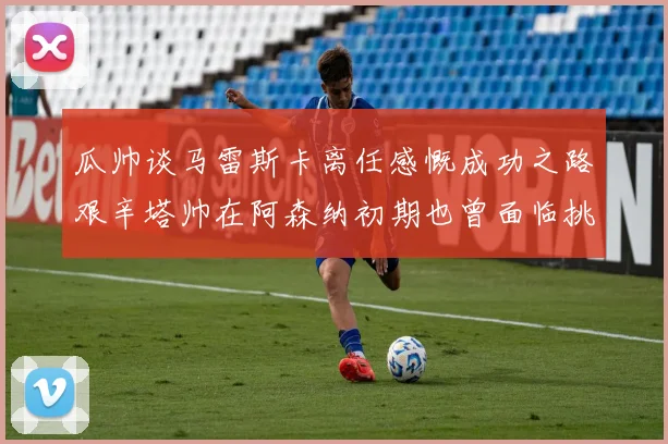 瓜帅谈马雷斯卡离任感慨成功之路艰辛塔帅在阿森纳初期也曾面临挑战