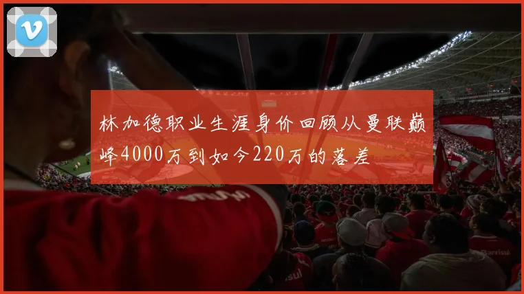 林加德职业生涯身价回顾从曼联巅峰4000万到如今220万的落差