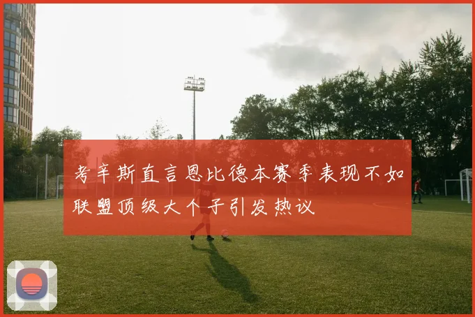 考辛斯直言恩比德本赛季表现不如联盟顶级大个子引发热议
