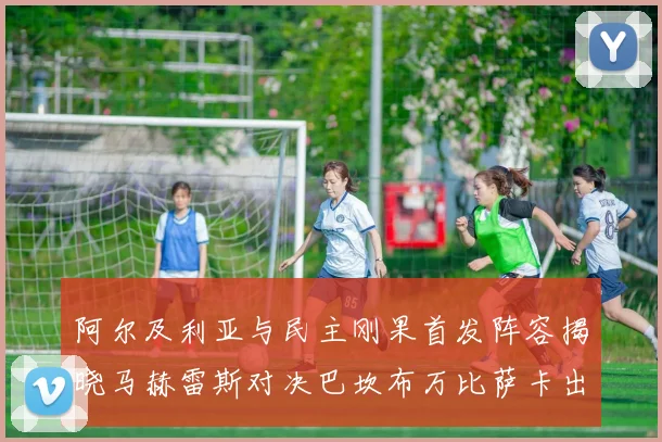 阿尔及利亚与民主刚果首发阵容揭晓马赫雷斯对决巴坎布万比萨卡出战