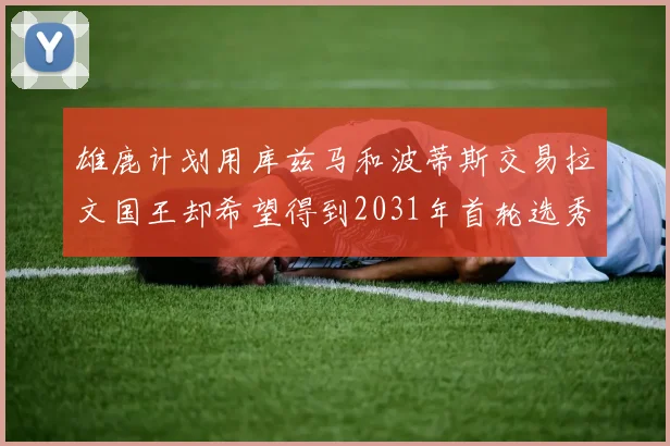 雄鹿计划用库兹马和波蒂斯交易拉文国王却希望得到2031年首轮选秀权
