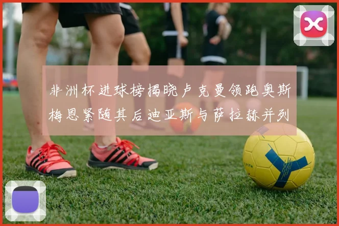 非洲杯进球榜揭晓卢克曼领跑奥斯梅恩紧随其后迪亚斯与萨拉赫并列第三