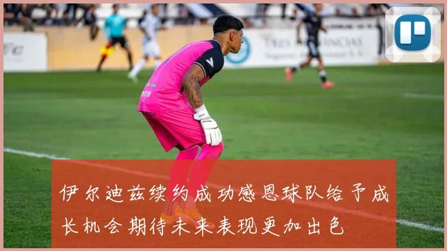 伊尔迪兹续约成功感恩球队给予成长机会期待未来表现更加出色