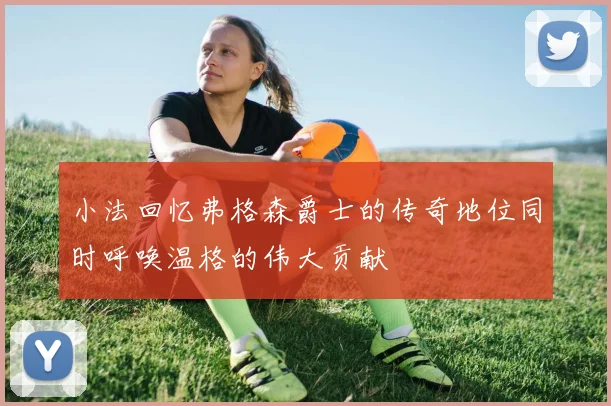 小法回忆弗格森爵士的传奇地位同时呼唤温格的伟大贡献