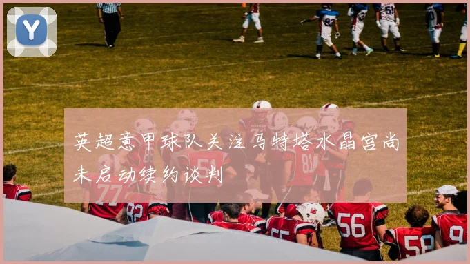 英超意甲球队关注马特塔水晶宫尚未启动续约谈判