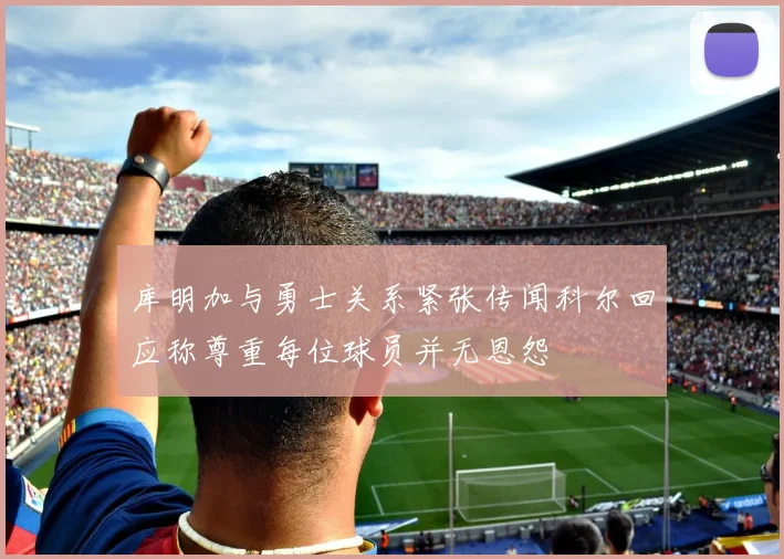 库明加与勇士关系紧张传闻科尔回应称尊重每位球员并无恩怨