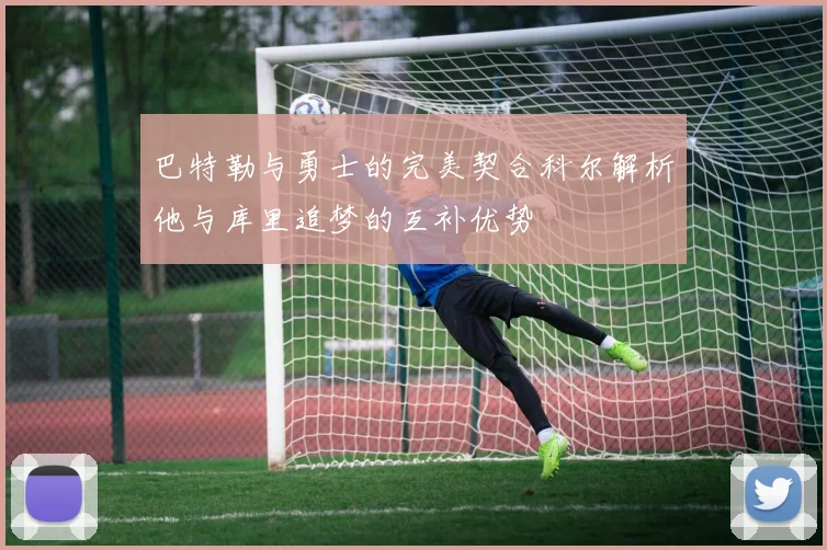 巴特勒与勇士的完美契合科尔解析他与库里追梦的互补优势
