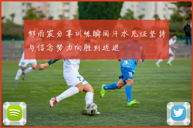 邹雨宸分享训练瞬间汗水见证坚持与信念努力向胜利迈进
