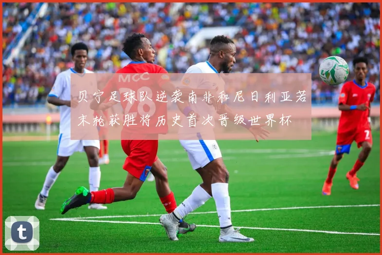 贝宁足球队逆袭南非和尼日利亚若末轮获胜将历史首次晋级世界杯