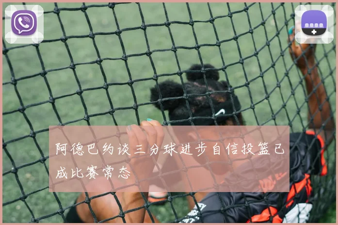 阿德巴约谈三分球进步自信投篮已成比赛常态
