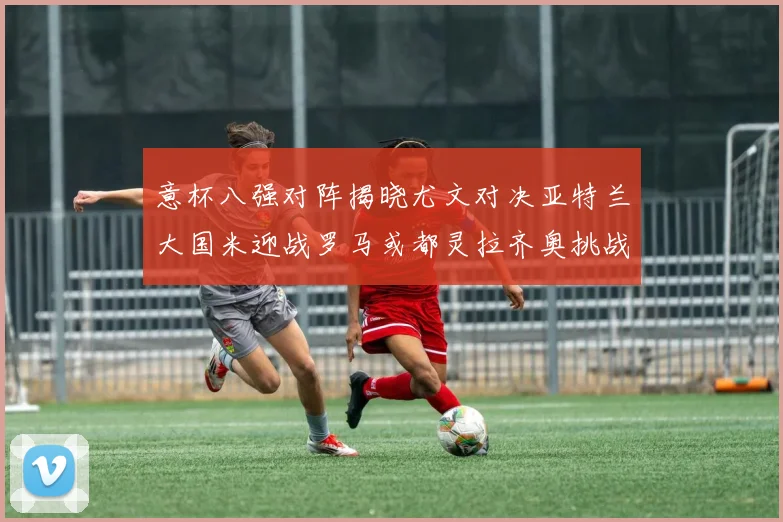 意杯八强对阵揭晓尤文对决亚特兰大国米迎战罗马或都灵拉齐奥挑战博人