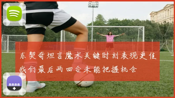 东契奇坦言魔术关键时刻表现更佳我们最后两回合未能把握机会
