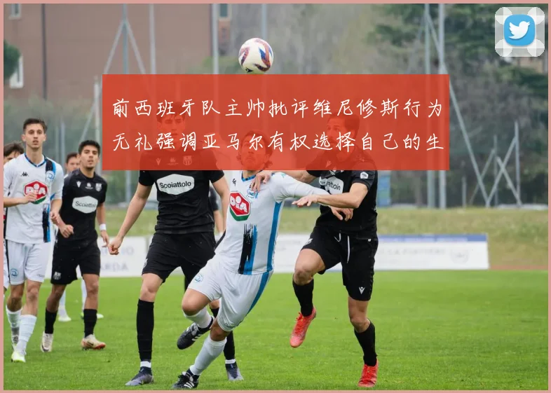 前西班牙队主帅批评维尼修斯行为无礼强调亚马尔有权选择自己的生活方式