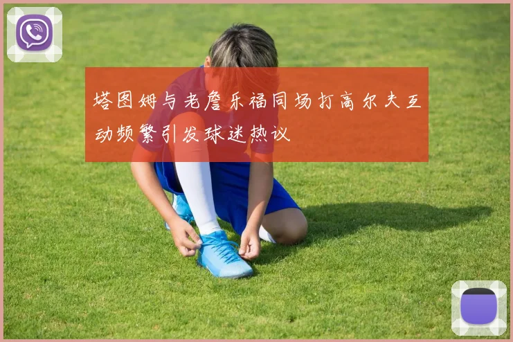 塔图姆与老詹乐福同场打高尔夫互动频繁引发球迷热议