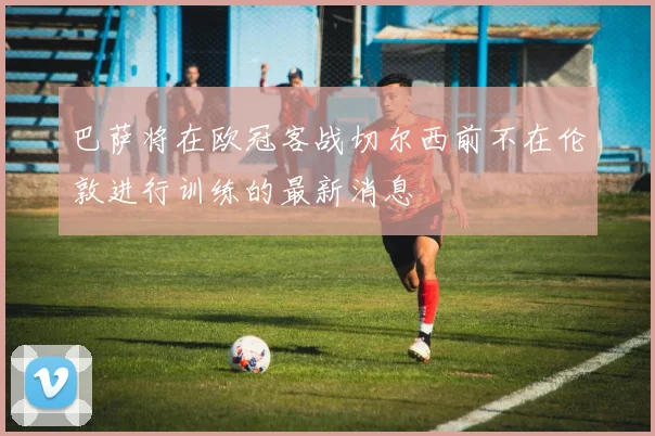 巴萨将在欧冠客战切尔西前不在伦敦进行训练的最新消息