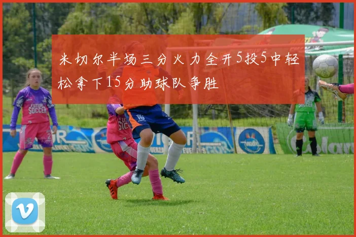 米切尔半场三分火力全开5投5中轻松拿下15分助球队争胜