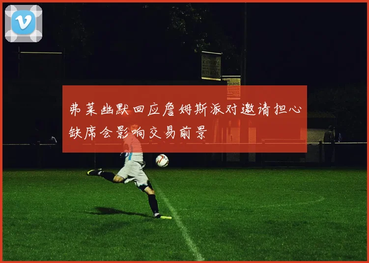 弗莱幽默回应詹姆斯派对邀请担心缺席会影响交易前景