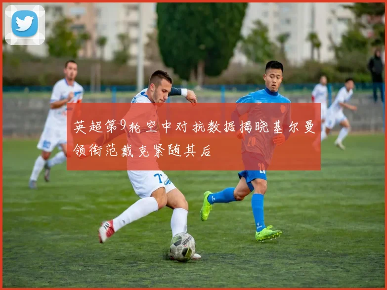 英超第9轮空中对抗数据揭晓基尔曼领衔范戴克紧随其后